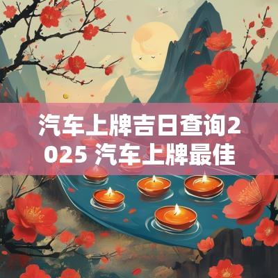 汽车上牌吉日查询2025 汽车上牌最佳日期