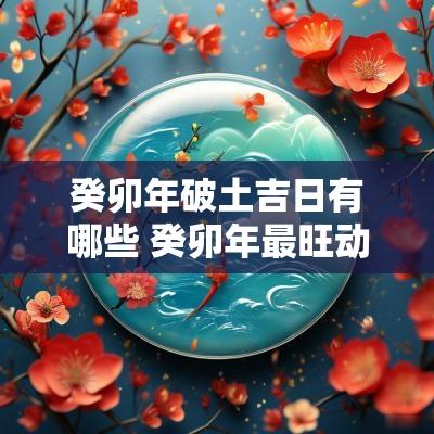 癸卯年破土吉日有哪些 癸卯年最旺动土吉日