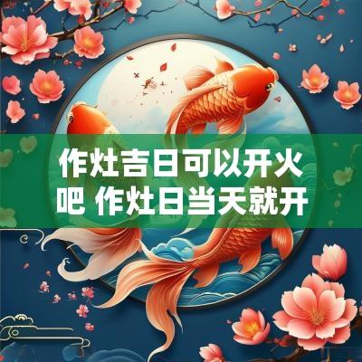 作灶吉日可以开火吧 作灶日当天就开火吗
