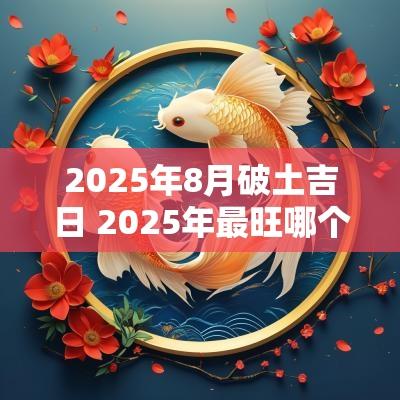 2025年8月破土吉日 2025年最旺哪个季节的破土吉日