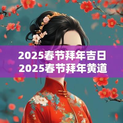 2025春节拜年吉日 2025春节拜年黄道吉日