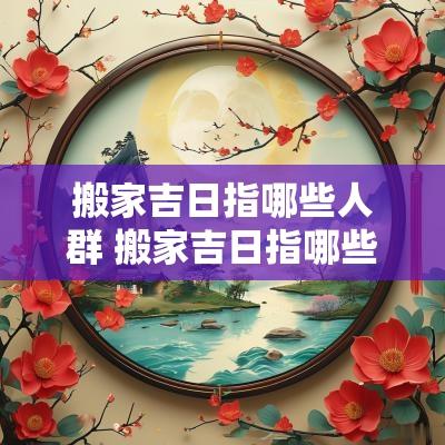 搬家吉日指哪些人群 搬家吉日指哪些生肖