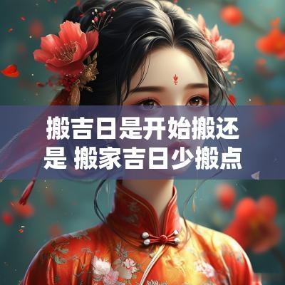 搬吉日是开始搬还是 搬家吉日少搬点改天再搬可以吗