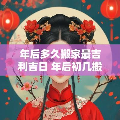 年后多久搬家最吉利吉日 年后初几搬家