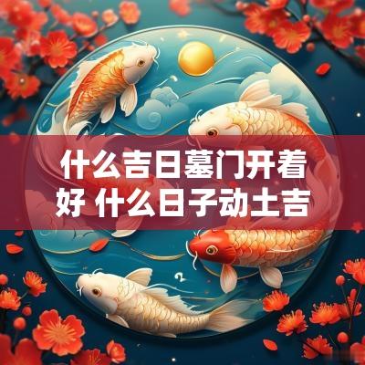 什么吉日墓门开着好 什么日子动土吉日