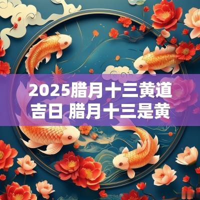 2025腊月十三黄道吉日 腊月十三是黄道吉日吗