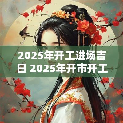 2025年开工进场吉日 2025年开市开工吉日