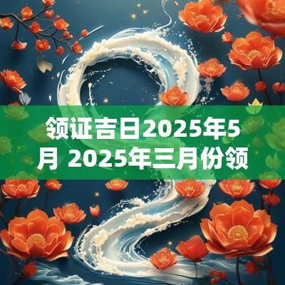 领证吉日2025年5月 2025年三月份领证最好吉日