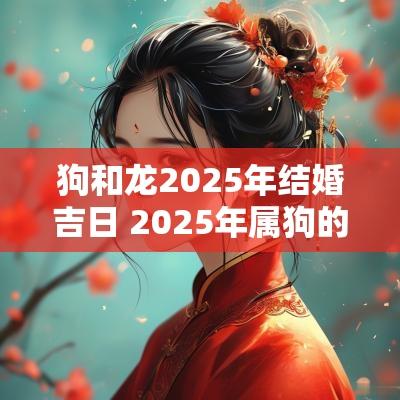 狗和龙2025年结婚吉日 2025年属狗的和属龙的结婚吉日
