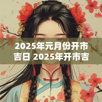 2025年元月份开市吉日 2025年开市吉日时间