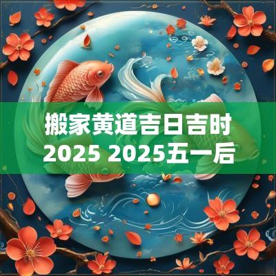搬家黄道吉日吉时2025 2025五一后搬家吉日