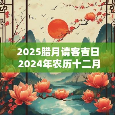 2025腊月请客吉日 2025年农历十二月宴请吉日
