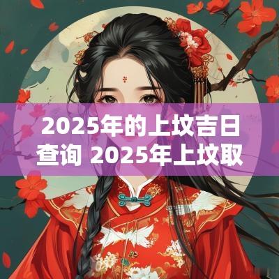 2025年的上坟吉日查询 2025年上坟取土吉日