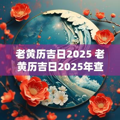 老黄历吉日2025 老黄历吉日2025年查询