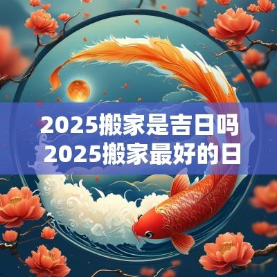 2025搬家是吉日吗 2025搬家最好的日期
