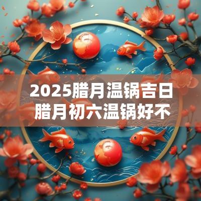 2025腊月温锅吉日 腊月初六温锅好不好