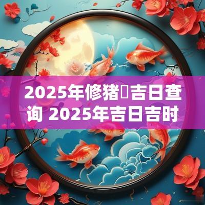 2025年修猪圏吉日查询 2025年吉日吉时大全表