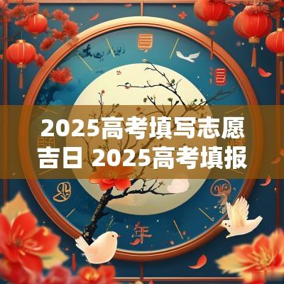 2025高考填写志愿吉日 2025高考填报志愿步骤