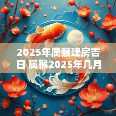 2025年属猴建房吉日 属猴2025年几月份适合动土建房