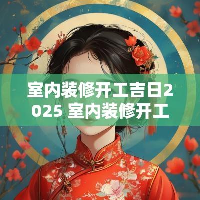 室内装修开工吉日2025 室内装修开工吉日