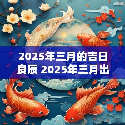 2025年三月的吉日良辰 2025年三月出生吉日