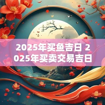 2025年买鱼吉日 2025年买卖交易吉日