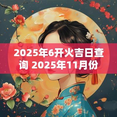 2025年6开火吉日查询 2025年11月份开火吉日