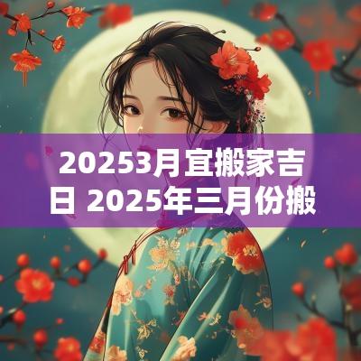 20253月宜搬家吉日 2025年三月份搬家吉日一览表