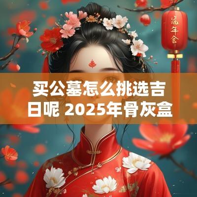 买公墓怎么挑选吉日呢 2025年骨灰盒转公墓吉日