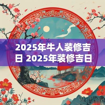 2025年牛人装修吉日 2025年装修吉日