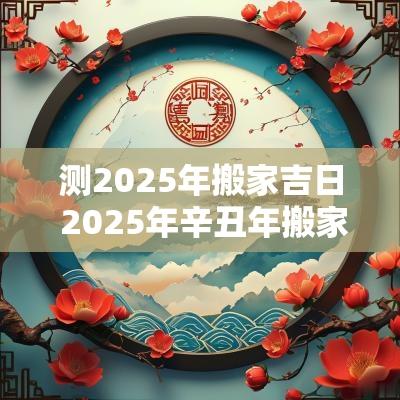 测2025年搬家吉日 2025年辛丑年搬家吉日