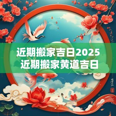 近期搬家吉日2025 近期搬家黄道吉日