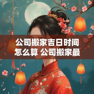 公司搬家吉日时间怎么算 公司搬家最佳时辰