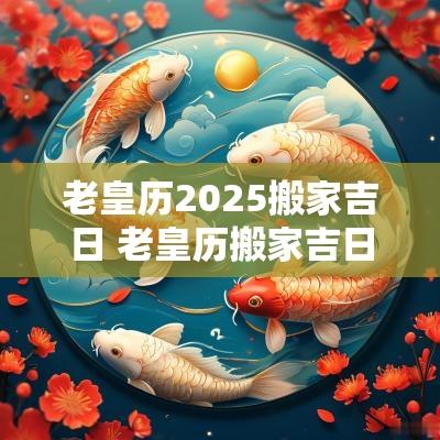老皇历2025搬家吉日 老皇历搬家吉日查询大全图