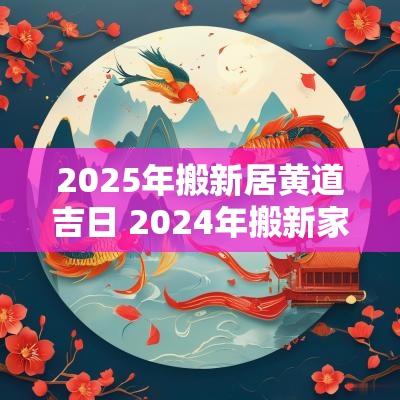 2025年搬新居黄道吉日 2025年搬新家黄道吉日一览表