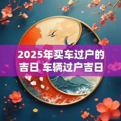 2025年买车过户的吉日 车辆过户吉日2025年