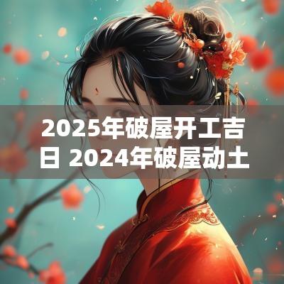 2025年破屋开工吉日 2025年破屋动土吉日一览表
