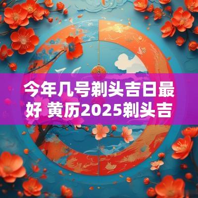 今年几号剃头吉日最好 黄历2025剃头吉日