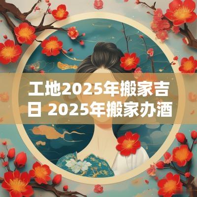 工地2025年搬家吉日 2025年搬家办酒吉日