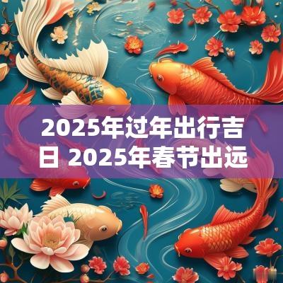 2025年过年出行吉日 2025年春节出远门吉日
