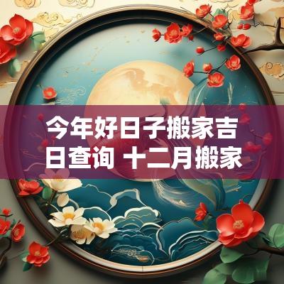 今年好日子搬家吉日查询 十二月搬家入宅吉日查询