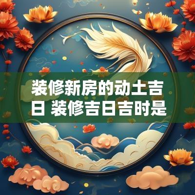 装修新房的动土吉日 装修吉日吉时是看动土还是装修