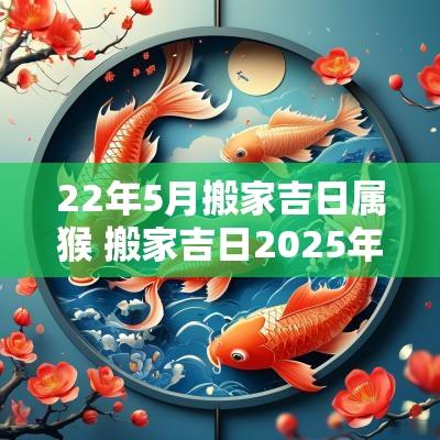 22年5月搬家吉日属猴 搬家吉日2025年属猴