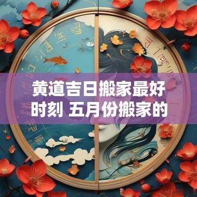 黄道吉日搬家最好时刻 五月份搬家的黄道吉日