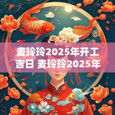 麦玲玲2025年开工吉日 麦玲玲2025年乔迁吉日