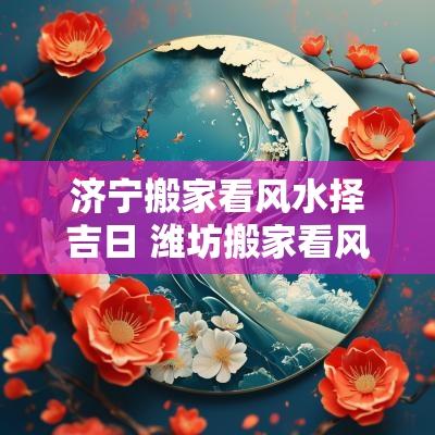 济宁搬家看风水择吉日 潍坊搬家看风水择吉日