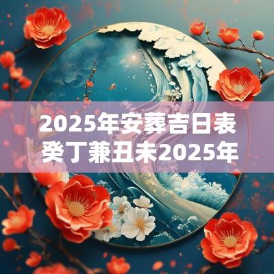 2025年安葬吉日表 癸丁兼丑未2025年安葬有什么吉日