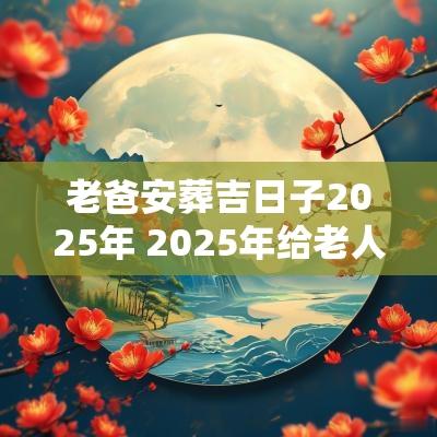 老爸安葬吉日子2025年 2025年给老人下葬吉日