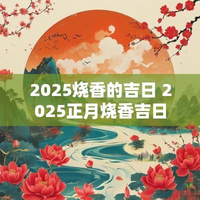 2025烧香的吉日 2025正月烧香吉日
