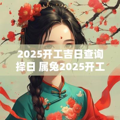 2025开工吉日查询择日 属兔2025开工吉日